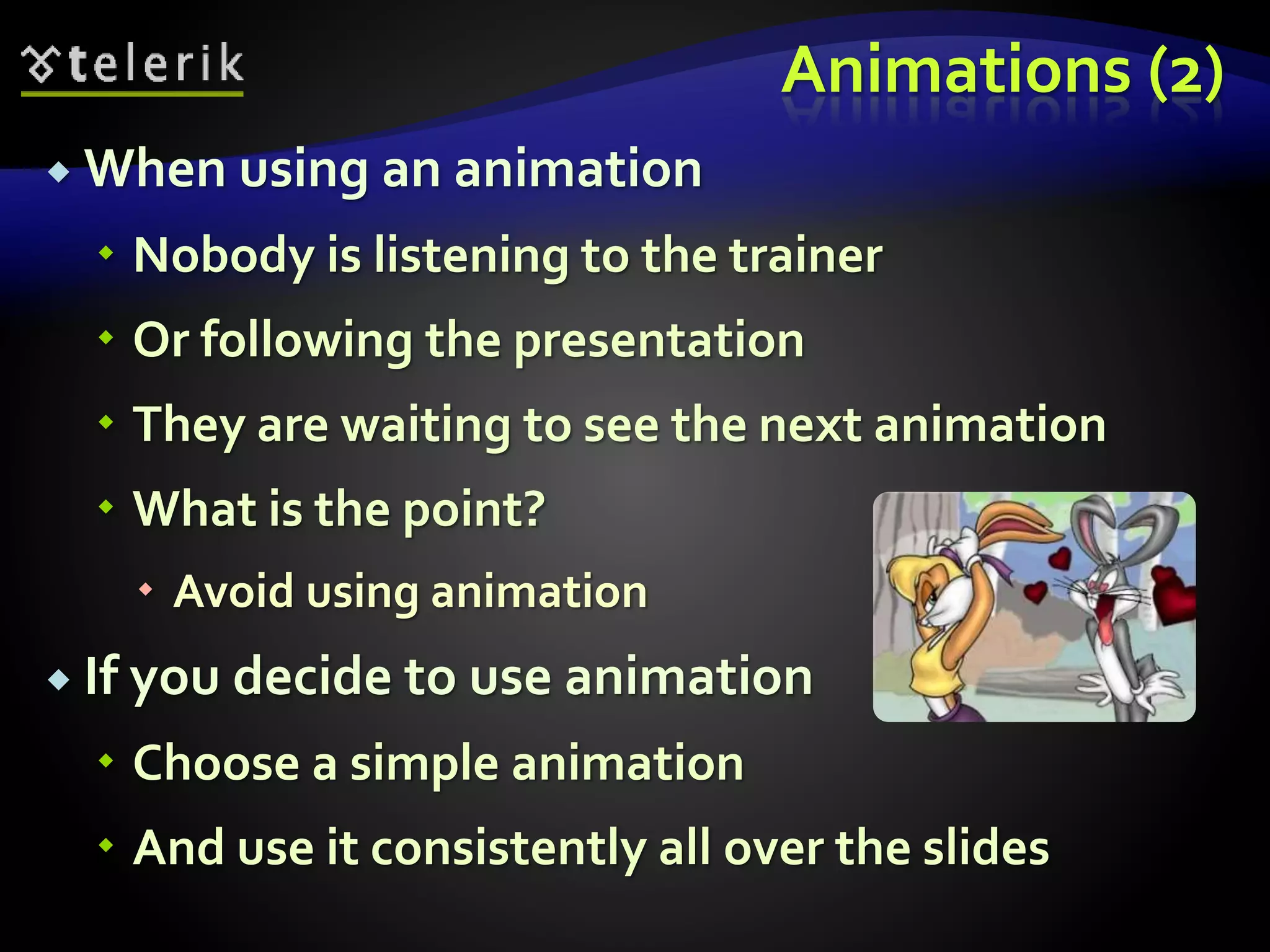 Animations (2) 
 When using an animation 
 Nobody is listening to the trainer 
 Or following the presentation 
 They are waiting to see the next animation 
 What is the point? 
 Avoid using animation 
 If you decide to use animation 
 Choose a simple animation 
 And use it consistently all over the slides 
 