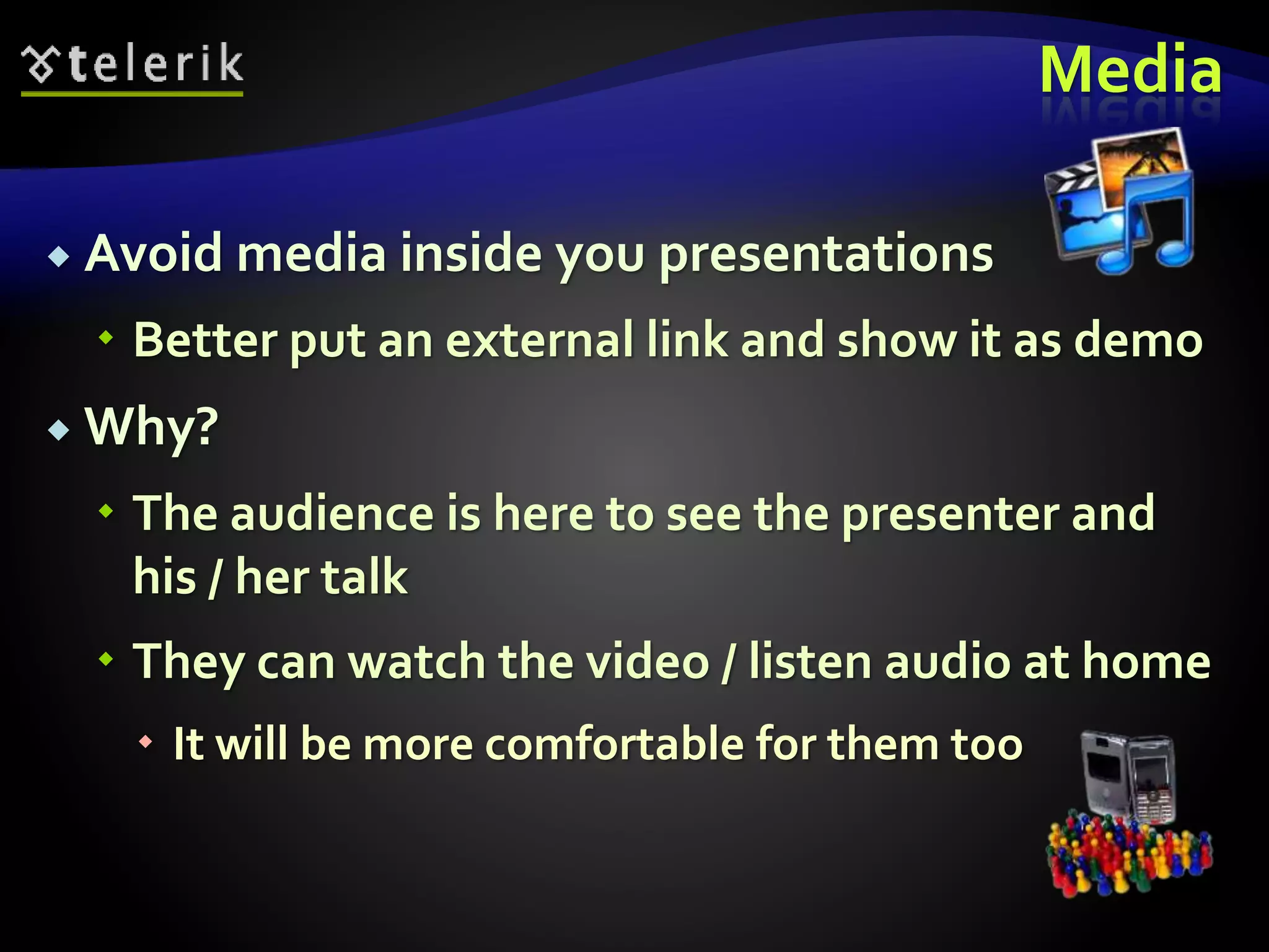 Media 
 Avoid media inside you presentations 
 Better put an external link and show it as demo 
 Why? 
 The audience is here to see the presenter and 
his / her talk 
 They can watch the video / listen audio at home 
 It will be more comfortable for them too 
 