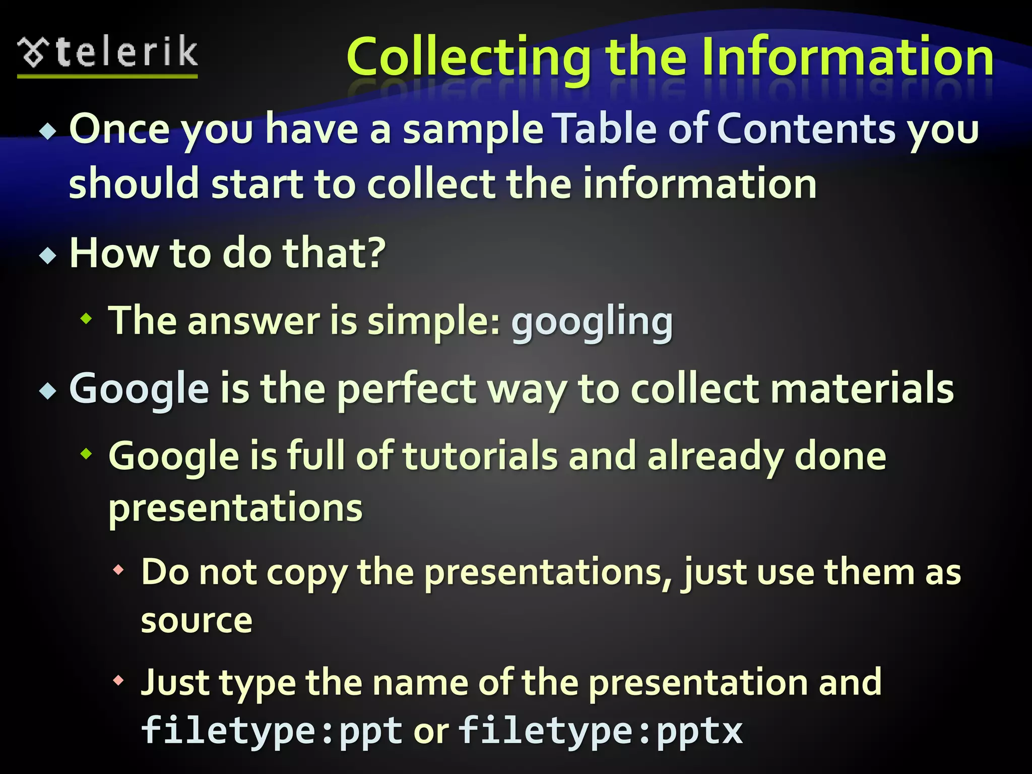 Collecting the Information 
 Once you have a sample Table of Contents you 
should start to collect the information 
 How to do that? 
 The answer is simple: googling 
 Google is the perfect way to collect materials 
 Google is full of tutorials and already done 
presentations 
 Do not copy the presentations, just use them as 
source 
 Just type the name of the presentation and 
filetype:ppt or filetype:pptx 
 