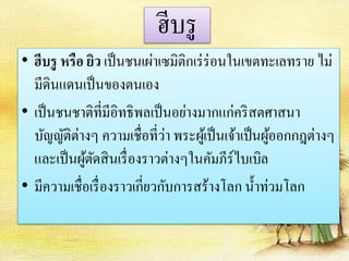 ฮีบรู 
• ฮีบรู หรือ ยิว เป็นชนเผ่าเซมิติกเร่ร่อนในเขตทะเลทราย ไม่ 
มีดินแดนเป็นของตนเอง 
• เป็นชนชาติที่มีอิทธิพลเป็นอย่างมากแก่คริสตศาสนา 
บัญญัติต่างๆ ความเชื่อที่ว่า พระผู้เป็นเจ้าเป็นผู้ออกกฎต่างๆ 
และเป็นผู้ตัดสินเรื่องราวต่างๆในคัมภีร์ไบเบิล 
• มีความเชื่อเรื่องราวเกี่ยวกับการสร้างโลก น้า ท่วมโลก 
 