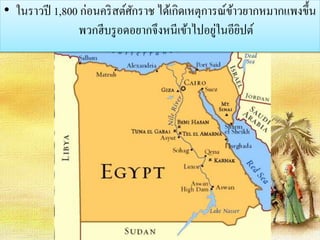 • ในราวปี 1,800 ก่อนคริสต์ศักราช ได้เกิดเหตุการณ์ข้าวยากหมากแพงขึ้น 
พวกฮีบรูอดอยากจึงหนีเข้าไปอยู่ในอียิปต์ 
 