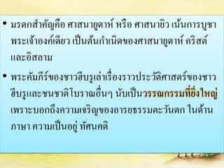 • มรดกสาคัญคือ ศาสนายูดาห์ หรือ ศาสนายิว เน้นการบูชา 
พระเจ้าองค์เดียว เป็นต้นกา เนิดของศาสนายูดาห์ คริสต์ 
และอิสลาม 
• พระคัมภีร์ของชาวฮีบรูเล่าเรื่องราวประวัติศาสตร์ของชาว 
ฮีบรูและชนชาติโบราณอื่นๆ นับเป็นวรรณกรรมที่ยิ่งใหญ่ 
เพราะบอกถึงความเจริญของอารยธรรมตะวันตก ในด้าน 
ภาษา ความเป็นอยู่ ทัศนคติ 
 