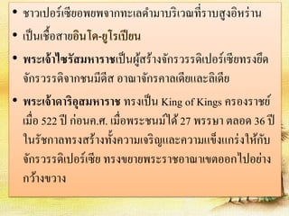 • ชาวเปอร์เซียอพยพจากทะเลดา มาบริเวณที่ราบสูงอิหร่าน 
• เป็นเชื้อสายอินโด-ยูโรเปียน 
• พระเจ้าไซรัสมหาราชเป็นผู้สร้างจักรวรรดิเปอร์เซียทรงยึด 
จักรวรรดิจากชนมีดีส อาณาจักรคาลเดียและลิเดีย 
• พระเจ้าดาริอุสมหาราช ทรงเป็น King of Kings ครองราชย์ 
เมื่อ 522 ปี ก่อนค.ศ. เมื่อพระชนม์ได้ 27 พรรษา ตลอด 36 ปี 
ในรัชกาลทรงสร้างทั้งความเจริญและความแข็งแกร่งให้กับ 
จักรวรรดิเปอร์เซีย ทรงขยายพระราชอาณาเขตออกไปอย่าง 
กว้างขวาง 
 