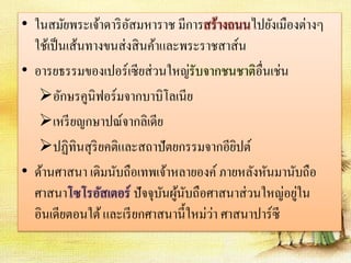 • ในสมัยพระเจ้าดาริอัสมหาราช มีการสร้างถนนไปยังเมืองต่างๆ 
ใช้เป็นเส้นทางขนส่งสินค้าและพระราชสาส์น 
• อารยธรรมของเปอร์เซียส่วนใหญ่รับจากชนชาติอื่นเช่น 
อักษรคูนิฟอร์มจากบาบิโลเนีย 
เหรียญกษาปณ์จากลิเดีย 
ปฏิทินสุริยคติและสถาปัตยกรรมจากอียิปต์ 
• ด้านศาสนา เดิมนับถือเทพเจ้าหลายองค์ ภายหลังหันมานับถือ 
ศาสนาโซโรอัสเตอร์ ปัจจุบันผู้นับถือศาสนาส่วนใหญ่อยู่ใน 
อินเดียตอนใต้ และเรียกศาสนานี้ใหม่ว่า ศาสนาปาร์ซี 
 