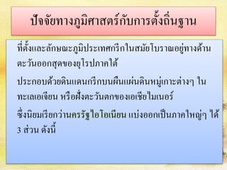 ปัจจัยทางภูมิศาสตร์กับการตั้งถิ่นฐาน 
ที่ตั้งและลักษณะภูมิประเทศกรีกในสมัยโบราณอยู่ทางด้าน 
ตะวันออกสุดของยุโรปภาคใต้ 
ประกอบด้วยดินแดนกรีกบนผืนแผ่นดินหมู่เกาะต่างๆ ใน 
ทะเลเอเจียน หรือฝั่งตะวันตกของเอเชียไมเนอร์ 
ซึ่งนิยมเรียกว่านครรัฐไอโอเนียน แบ่งออกเป็นภาคใหญ่ๆ ได้ 
3 ส่วน ดังนี้ 
 