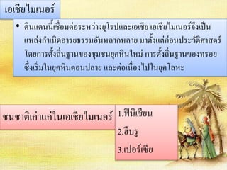 เอเชียไมเนอร์ 
• ดินแดนนี้เชื่อมต่อระหว่างยุโรปและเอเชีย เอเชียไมเนอร์จึงเป็น 
แหล่งกา เนิดอารยธรรมอันหลากหลาย มาตั้งแต่ก่อนประวัติศาสตร์ 
โดยการตั้งถิ่นฐานของชุมชนยุคหินใหม่ การตั้งถิ่นฐานของทรอย 
ซึ่งเริ่มในยุคหินตอนปลาย และต่อเนื่องไปในยุคโลหะ 
ชนชาติเก่าแก่ในเอเชียไมเนอร์ 1.ฟินิเชียน 
2.ฮีบรู 
3.เปอร์เซีย 
 