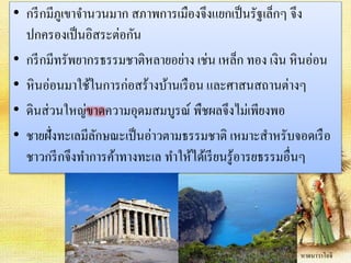 • กรีกมีภูเขาจา นวนมาก สภาพการเมืองจึงแยกเป็นรัฐเล็กๆ จึง 
ปกครองเป็นอิสระต่อกัน 
• กรีกมีทรัพยากรธรรมชาติหลายอย่าง เช่น เหล็ก ทอง เงิน หินอ่อน 
• หินอ่อนมาใช้ในการก่อสร้างบ้านเรือน และศาสนสถานต่างๆ 
• ดินส่วนใหญ่ขาดความอุดมสมบูรณ์ พืชผลจึงไม่เพียงพอ 
• ชายฝั่งทะเลมีลักษณะเป็นอ่าวตามธรรมชาติ เหมาะสาหรับจอดเรือ 
ชาวกรีกจึงทา การค้าทางทะเล ทา ให้ได้เรียนรู้อารยธรรมอื่นๆ 
หาดนาวาโอจิ 
 