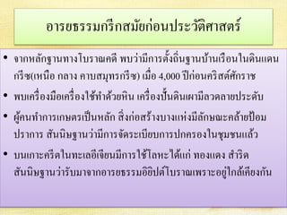 อารยธรรมกรีกสมัยก่อนประวัติศาสตร์ 
• จากหลักฐานทางโบราณคดี พบว่ามีการตั้งถิ่นฐานบ้านเรือนในดินแดน 
กรีซ(เหนือ กลาง คาบสมุทรกรีซ) เมื่อ 4,000 ปีก่อนคริสต์ศักราช 
• พบเครื่องมือเครื่องใช้ทา ด้วยหิน เครื่องปั้นดินเผามีลวดลายประดับ 
• ผู้คนทา การเกษตรเป็นหลัก สิ่งก่อสร้างบางแห่งมีลักษณะคล้ายป้อม 
ปราการ สันนิษฐานว่ามีการจัดระเบียบการปกครองในชุมชนแล้ว 
• บนเกาะครีตในทะเลอีเจียนมีการใช้โลหะได้แก่ ทองแดง สาริด 
สันนิษฐานว่ารับมาจากอารยธรรมอิยิปต์โบราณเพราะอยู่ใกล้เคียงกัน 
 