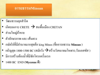 อารยธรรมMinoan 
• วัฒนธรรมยุคสา ริด 
• เกิดบนเกาะ CRETE ชนพื้นเมือง CRETAN 
• ส่วนใหญ่ค้าขาย 
• ตัวอักษรภาพ และ เส้นตรง 
• กษัตริย์ที่มีอา นาจมากสุดคือ king Minos (ชื่ออารยธรรม Minoan ) 
• เจริญสุด 1800-1500 BC (สมัยวัง สร้างวังขนาดมโหฬาร;วังนอสซัส ) 
• มีการสร้างห้องน้า ที่มีชักโครกครั้งแรก 
• 1400 BC END (Mycenae ตี) 
 