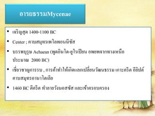 อารยธรรมMycenae 
• เจริญสุด 1400-1100 BC 
• Center ; คาบสมุทรเพโลพอนนีซัส 
• บรรพบุรุษ Achaean (พูดอินโด-ยูโรเปียน อพยพจากทางเหนือ 
ประมาณ 2000 BC) 
• เชี่ยวชาญการรบ , การค้าทา ให้เกิดแลกเปลี่ยนวัฒนธรรม เกาะครีต อียิปต์ 
คาบสมุทรอานาโตเลีย 
• 1460 BC ตีครีต ทา ลายวังนอสซัส และเข้าครอบครอง 
 