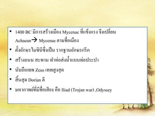 • 1400 BC มีการสร้างเมือง Mycenae ที่แข็งแรง จึงเปลี่ยน 
Achaean Mycenae ตามชื่อเมือง 
• ตั้งอักษรไมซินีซึ่งเป็น รากฐานอักษรกรีก 
• สร้างถนน สะพาน ทา ท่อส่งน้า แบบท่อประปา 
• นับถือเทพ Zeus เทพสูงสุด 
• สิ้นสุด Dorian ตี 
• มหากาพย์ที่มีชื่อเสียง คือ Iliad (Trojan war) ,Odyssey 
 
