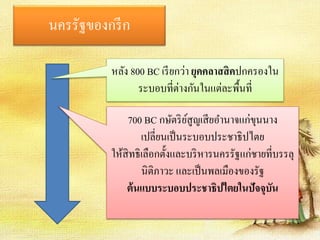 นครรัฐของกรีก 
หลัง 800 BC เรียกว่า ยุคคลาสสิคปกครองใน 
ระบอบที่ต่างกันในแต่ละพื้นที่ 
700 BC กษัตริย์สูญเสียอา นาจแก่ขุนนาง 
เปลี่ยนเป็นระบอบประชาธิปไตย 
ให้สิทธิเลือกตั้งและบริหารนครรัฐแก่ชายที่บรรลุ 
นิติภาวะ และเป็นพลเมืองของรัฐ 
ต้นแบบระบอบประชาธิปไตยในปัจจุบัน 
 
