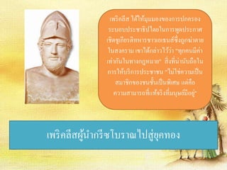 เพริคลีส ได้ให้มุมมองของการปกครอง 
ระบอบประชาธิปไตยในการพูดประกาศ 
เชิดชูเกียรติทหารชาวเอเธนส์ซึ่งถูกฆ่าตาย 
ในสงคราม เขาได้กล่าวไว้ว่า "ทุกคนมีค่า 
เท่ากันในทางกฎหมาย" สิ่งที่น่านับถือใน 
การให้บริการประชาชน "ไม่ใช่ความเป็น 
สมาชิกของชนชั้นเป็นพิเศษ แต่คือ 
ความสามารถที่แท้จริงที่มนุษย์มีอยู่" 
เพริคลีสผู้นา กรีซโบราณไปสู่ยุคทอง 
 