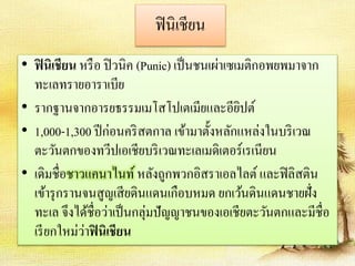 ฟินิเชียน 
• ฟินิเชียน หรือ ปิวนิค (Punic) เป็นชนเผ่าเซเมติกอพยพมาจาก 
ทะเลทรายอาราเบีย 
• รากฐานจากอารยธรรมเมโสโปเตเมียและอียิปต์ 
• 1,000-1,300 ปีก่อนคริสตกาล เข้ามาตั้งหลักแหล่งในบริเวณ 
ตะวันตกของทวีปเอเชียบริเวณทะเลเมดิเตอร์เรเนียน 
• เดิมชื่อชาวแคนาไนท์ หลังถูกพวกอิสราเอลไลต์ และฟิลิสติน 
เข้ารุกรานจนสูญเสียดินแดนเกือบหมด ยกเว้นดินแดนชายฝั่ง 
ทะเล จึงได้ชื่อว่าเป็นกลุ่มปัญญาชนของเอเชียตะวันตกและมีชื่อ 
เรียกใหม่ว่าฟินิเชียน 
 