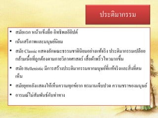 ประติมากรรม 
• สมัยแรก หน้าแข็งทื่อ อิทธิพลอียิปต์ 
• เน้นเสรีภาพและมนุษย์นิยม 
• สมัย Classic แสดงลักษณะธรรมชาตินิยมอย่างแท้จริง ประติมากรรมเปลือย 
กล้ามเนื้อที่ถูกต้องตามกายวิภาคศาสตร์ เสื้อผ้าพริ้วไหวมากขึ้น 
• สมัย Hellenistic มีการสร้างประติมากรรมจากมนุษย์ที่แท้จริงและสิ่งที่ตน 
เห็น 
• สมัยยุคหลังแสดงให้เห็นความทุกข์ยาก ทรมานเจ็บปวด ความชราของมนุษย์ 
• อารมณ์ไม่สัมพันธ์กับท่าทาง 
 