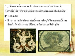 • รูปที่วาดจากเรื่องราวเทพปกรณัมและมหากาพย์ของ Homer มี 
รูปเถาเครือไม้ประกอบ เป็นแม่แบบของจิตรกรรมภาชนะในสมัยต่อมา 
ยุค Hellenistic 
• มีการวาดภาพฝาผนังและกระเบื้องขนาดใหญ่ใช้หินและกระเบื้องมา 
ประดับ เรียกว่า Mosaic ได้รับความนิยมมาก จนถึงปัจจุบัน 
 