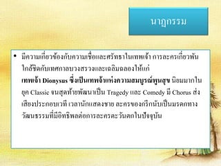 นาฏกรรม 
• มีความเกี่ยวข้องกับความเชื่อและศรัทธาในเทพเจ้า การละครเกี่ยวพัน 
ใกล้ชิดกับเทศกาลบวงสรวงและเฉลิมฉลองให้แก่ 
เทพเจ้า Dionysus ซึ่งเป็นเทพจ้าแห่งความสมบูรณ์พูนสุข นิยมมากใน 
ยุค Classic จนสุดท้ายพัฒนาเป็น Tragedy และ Comedy มี Chorus ส่ง 
เสียงประกอบเวที เวลานักแสดงชาย ละครของกรีกนับเป็นมรดกทาง 
วัฒนธรรมที่มีอิทธิพลต่อการละครตะวันตกในปัจจุบัน 
 
