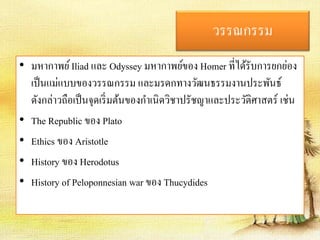 วรรณกรรม 
• มหากาพย์Iliad และ Odyssey มหากาพย์ของ Homer ที่ได้รับการยกย่อง 
เป็นแม่แบบของวรรณกรรม และมรดกทางวัฒนธรรมงานประพันธ์ 
ดังกล่าวถือเป็นจุดเริ่มต้นของกา เนิดวิชาปรัชญาและประวัติศาสตร์ เช่น 
• The Republic ของ Plato 
• Ethics ของ Aristotle 
• History ของ Herodotus 
• History of Peloponnesian war ของ Thucydides 
 