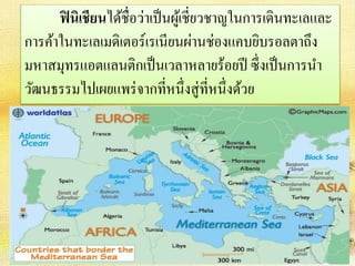 ฟินิเชียนได้ชื่อว่าเป็นผู้เชี่ยวชาญในการเดินทะเลและ 
การค้าในทะเลเมดิเตอร์เรเนียนผ่านช่องแคบยิบรอลตาถึง 
มหาสมุทรแอตแลนติกเป็นเวลาหลายร้อยปี ซึ่งเป็นการนา 
วัฒนธรรมไปเผยแพร่จากที่หนึ่งสู่ที่หนึ่งด้วย 
 