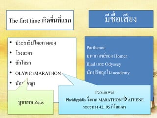 The first time เกิดขึ้นที่แรก 
• ประชาธิปไตยทางตรง 
• โรงละคร 
• ชักโครก 
• OLYPIC /MARATHON 
• นักปรัชญา 
มีชื่อเสียง 
Parthenon 
มหากาพย์ของ Homer 
Iliad และ Odyssey 
นักปรัชญาใน academy 
บูชาเทพ Zeus 
Persian war 
Pheidippidis วิ่งจาก MARATHONATHENE 
ระยะทาง 42.195 กิโลเมตร 
 