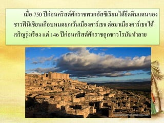 เมื่อ 750 ปีก่อนคริสต์ศักราชพวกอัสซีเรียนได้ยึดดินแดนของ 
ชาวฟินิเชียนเกือบหมดยกเว้นเมืองคาร์เธจ ต่อมาเมืองคาร์เธจได้ 
เจริญรุ่งเรือง แต่ 146 ปีก่อนคริสต์ศักราชถูกชาวโรมันทา ลาย 
 