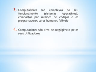 3. Computadores são complexos no seu 
funcionamento (sistemas operativos), 
compostos por milhões de códigos e os 
programadores seres humanos falíveis 
4. Computadores são alvo de negligência pelos 
seus utilizadores 
 