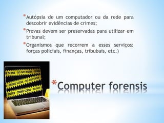 *Autópsia de um computador ou da rede para 
descobrir evidências de crimes; 
*Provas devem ser preservadas para utilizar em 
tribunal; 
*Organismos que recorrem a esses serviços: 
forças policiais, finanças, tribubais, etc.) 
* 
 