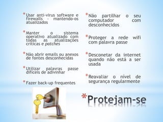 * 
*Usar anti-virus software e 
firewalls – mantendo-os 
atualizados 
*Manter o sistema 
operativo atualizado com 
todas as atualizações 
críticas e patches 
*Não abrir emails ou anexos 
de fontes desconhecidas 
*Utilizar palavras passe 
difíceis de adivinhar 
*Fazer back-up frequentes 
*Não partilhar o seu 
computador com 
desconhecidos 
*Proteger a rede wifi 
com palavra passe 
*Desconetar da internet 
quando não está a ser 
usada 
*Reavaliar o nível de 
segurança regularmente 
 
