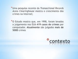 *Uma pesquisa recente da Transactional Records 
Acess Clearinghouse mostra o crescimento dos 
crimes na Internet; 
*O Estudo mostra que, em 1998, foram levados 
a julgamento nos EUA 419 casos de crimes por 
computador. Atualmente são julgados mais de 
5000 crimes 
* 
 