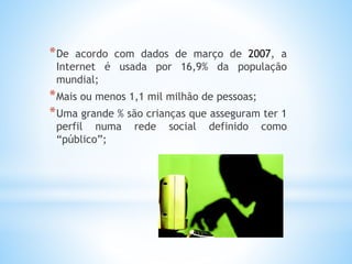 *De acordo com dados de março de 2007, a 
Internet é usada por 16,9% da população 
mundial; 
*Mais ou menos 1,1 mil milhão de pessoas; 
*Uma grande % são crianças que asseguram ter 1 
perfil numa rede social definido como 
“público”; 
 