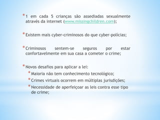 *1 em cada 5 crianças são assediadas sexualmente 
através da internet (www.missingchildren.com); 
*Existem mais cyber-criminosos do que cyber-polícias; 
*Criminosos sentem-se seguros por estar 
confortavelmente em sua casa a cometer o crime; 
*Novos desafios para aplicar a lei: 
*Maioria não tem conhecimento tecnológico; 
*Crimes virtuais ocorrem em múltiplas jurisdições; 
*Necessidade de aperfeiçoar as leis contra esse tipo 
de crime; 
 