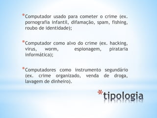 *Computador usado para cometer o crime (ex. 
pornografia infantil, difamação, spam, fishing, 
roubo de identidade); 
*Computador como alvo do crime (ex. hacking, 
virus, worm, espionagem, pirataria 
informática); 
*Computadores como instrumento segundário 
(ex. crime organizado, venda de droga, 
lavagem de dinheiro). 
* 
 