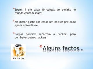*Spam: 9 em cada 10 contas de e-mails no 
mundo contém spam; 
*Na maior parte dos casos um hacker pretende 
apenas divertir-se; 
*Forças policiais recorrem a hackers para 
combater outros hackers 
* 
 