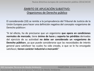 Nueva directiva europea de contratación pública 2014/24/UE 
ÁMBITO DE APLICACIÓN SUBJETIVO: 
Organismos de Derecho público 
El considerando (10) se remite a la jurisprudencia del Tribunal de Justicia de la 
Unión Europea para hacer una definición negativa del concepto «organismo de 
Derecho público»: 
“A tal efecto, ha de precisarse que un organismo que opera en condiciones 
normales de mercado, tiene ánimo de lucro y soporta las pérdidas derivadas 
del ejercicio de su actividad no debe ser considerado un «organismo de 
Derecho público», ya que puede considerarse que las necesidades de interés 
general para satisfacer las cuales ha sido creado, o que se le ha encargado 
satisfacer, tienen carácter industrial o mercantil.” 
XXII Jornadas Técnicas de Medio Ambiente PAMPLONA. 12-14 noviembre 2014 
Asociación Nacional de Empresas Públicas de Medio Ambiente 
 