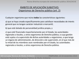Nueva directiva europea de contratación pública 2014/24/UE 
ÁMBITO DE APLICACIÓN SUBJETIVO: 
Organismos de Derecho público (art. 2) 
Cualquier organismo que reúna todas las características siguientes: 
a) que se haya creado específicamente para satisfacer necesidades de interés 
general que no tengan carácter industrial o mercantil; 
b) que esté dotado de personalidad jurídica propia, y 
c) que esté financiado mayoritariamente por el Estado, las autoridades 
regionales o locales, u otros organismos de Derecho público, o cuya gestión 
esté sujeta a la supervisión de dichas autoridades u organismos, o que tenga 
un órgano de administración, de dirección o de supervisión, en el que más de 
la mitad de los miembros sean nombrados por el Estado, las autoridades 
regionales o locales, u otros organismos de Derecho público. 
XXII Jornadas Técnicas de Medio Ambiente PAMPLONA. 12-14 noviembre 2014 
Asociación Nacional de Empresas Públicas de Medio Ambiente 
 