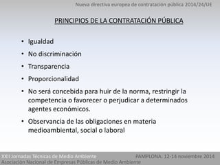 Nueva directiva europea de contratación pública 2014/24/UE 
PRINCIPIOS DE LA CONTRATACIÓN PÚBLICA 
• Igualdad 
• No discriminación 
• Transparencia 
• Proporcionalidad 
• No será concebida para huir de la norma, restringir la 
competencia o favorecer o perjudicar a determinados 
agentes económicos. 
• Observancia de las obligaciones en materia 
medioambiental, social o laboral 
XXII Jornadas Técnicas de Medio Ambiente PAMPLONA. 12-14 noviembre 2014 
Asociación Nacional de Empresas Públicas de Medio Ambiente 
 