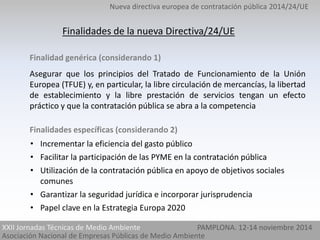 Nueva directiva europea de contratación pública 2014/24/UE 
Finalidades de la nueva Directiva/24/UE 
Finalidad genérica (considerando 1) 
Asegurar que los principios del Tratado de Funcionamiento de la Unión 
Europea (TFUE) y, en particular, la libre circulación de mercancías, la libertad 
de establecimiento y la libre prestación de servicios tengan un efecto 
práctico y que la contratación pública se abra a la competencia 
Finalidades específicas (considerando 2) 
• Incrementar la eficiencia del gasto público 
• Facilitar la participación de las PYME en la contratación pública 
• Utilización de la contratación pública en apoyo de objetivos sociales 
comunes 
• Garantizar la seguridad jurídica e incorporar jurisprudencia 
• Papel clave en la Estrategia Europa 2020 
XXII Jornadas Técnicas de Medio Ambiente PAMPLONA. 12-14 noviembre 2014 
Asociación Nacional de Empresas Públicas de Medio Ambiente 
 