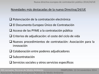 Nueva directiva europea de contratación pública 2014/24/UE 
Novedades más destacadas de la nueva Directiva/24/UE 
 Potenciación de la contratación electrónica 
 El Documento Europeo Único de Contratación 
 Acceso de las PYME a la contratación pública 
 Criterios de adjudicación: el coste del ciclo de vida 
 Nuevos procedimientos de contratación: Asociación para la 
innovación 
 Colaboración entre poderes adjudicadores 
 Subcontratación 
 Servicios sociales y otros servicios específicos 
XXII Jornadas Técnicas de Medio Ambiente PAMPLONA. 12-14 noviembre 2014 
Asociación Nacional de Empresas Públicas de Medio Ambiente 
 