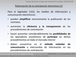 Nueva directiva europea de contratación pública 2014/24/UE 
Potenciación de la contratación electrónica (1) 
Para el legislador (c52), los medios de información y 
comunicación electrónicos: 
• pueden simplificar enormemente la publicación de los 
contratos 
• aumentan la eficiencia y la transparencia de los 
procedimientos de contratación 
• hacen aumentar considerablemente las posibilidades de 
los operadores económicos de participar en dichos 
procedimientos en todo el mercado interior 
• deben convertirse en el método estándar de 
comunicación e intercambio de información en los 
procedimientos de contratación 
PAMPLONA. 12-14 noviembre 2014 
XXII Jornadas Técnicas de Medio Ambiente 
Asociación Nacional de Empresas Públicas de Medio Ambiente 
 
