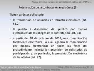 Nueva directiva europea de contratación pública 2014/24/UE 
Potenciación de la contratación electrónica (2) 
Tienen carácter obligatorio: 
• la transmisión de anuncios en formato electrónico (art. 
51.2). 
• la puesta a disposición del público por medios 
electrónicos de los pliegos de la contratación (art. 53). 
• a partir del 18 de octubre de 2018, una comunicación 
totalmente electrónica, lo cual significa la comunicación 
por medios electrónicos en todas las fases del 
procedimiento, incluida la transmisión de solicitudes de 
participación y, en particular, la presentación electrónica 
de las ofertas (art. 22). 
XXII Jornadas Técnicas de Medio Ambiente 
Asociación Nacional de Empresas Públicas de Medio Ambiente 
PAMPLONA. 12-14 noviembre 2014 
 