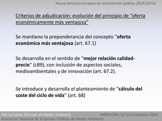 Nueva directiva europea de contratación pública 2014/24/UE 
Criterios de adjudicación: evolución del principio de “oferta 
económicamente más ventajosa” 
Se mantiene la preponderancia del concepto “oferta 
económica más ventajosa (art. 67.1) 
Se desarrolla en el sentido de “mejor relación calidad-precio” 
(c89), con inclusión de aspectos sociales, 
medioambientales y de innovación (art. 67.2). 
Se introduce y desarrolla el planteamiento de “cálculo del 
coste del ciclo de vida” (art. 68) 
XXII Jornadas Técnicas de Medio Ambiente 
Asociación Nacional de Empresas Públicas de Medio Ambiente 
PAMPLONA. 12-14 noviembre 2014 
 