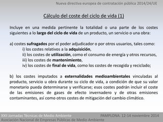 Nueva directiva europea de contratación pública 2014/24/UE 
Cálculo del coste del ciclo de vida (1) 
Incluye en una medida pertinente la totalidad o una parte de los costes 
siguientes a lo largo del ciclo de vida de un producto, un servicio o una obra: 
a) costes sufragados por el poder adjudicador o por otros usuarios, tales como: 
i) los costes relativos a la adquisición, 
ii) los costes de utilización, como el consumo de energía y otros recursos, 
iii) los costes de mantenimiento, 
iv) los costes de final de vida, como los costes de recogida y reciclado; 
b) los costes imputados a externalidades medioambientales vinculadas al 
producto, servicio u obra durante su ciclo de vida, a condición de que su valor 
monetario pueda determinarse y verificarse; esos costes podrán incluir el coste 
de las emisiones de gases de efecto invernadero y de otras emisiones 
contaminantes, así como otros costes de mitigación del cambio climático. 
XXII Jornadas Técnicas de Medio Ambiente 
Asociación Nacional de Empresas Públicas de Medio Ambiente 
PAMPLONA. 12-14 noviembre 2014 
 