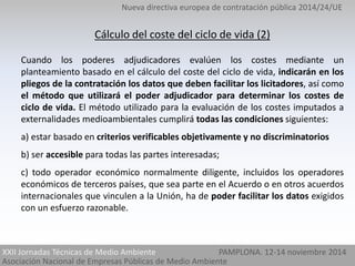 Nueva directiva europea de contratación pública 2014/24/UE 
Cálculo del coste del ciclo de vida (2) 
Cuando los poderes adjudicadores evalúen los costes mediante un 
planteamiento basado en el cálculo del coste del ciclo de vida, indicarán en los 
pliegos de la contratación los datos que deben facilitar los licitadores, así como 
el método que utilizará el poder adjudicador para determinar los costes de 
ciclo de vida. El método utilizado para la evaluación de los costes imputados a 
externalidades medioambientales cumplirá todas las condiciones siguientes: 
a) estar basado en criterios verificables objetivamente y no discriminatorios 
b) ser accesible para todas las partes interesadas; 
c) todo operador económico normalmente diligente, incluidos los operadores 
económicos de terceros países, que sea parte en el Acuerdo o en otros acuerdos 
internacionales que vinculen a la Unión, ha de poder facilitar los datos exigidos 
con un esfuerzo razonable. 
XXII Jornadas Técnicas de Medio Ambiente 
Asociación Nacional de Empresas Públicas de Medio Ambiente 
PAMPLONA. 12-14 noviembre 2014 
 