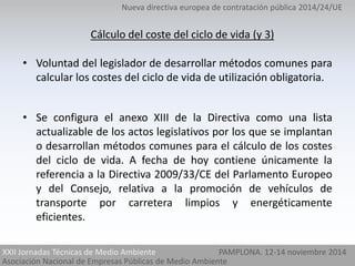 Nueva directiva europea de contratación pública 2014/24/UE 
Cálculo del coste del ciclo de vida (y 3) 
• Voluntad del legislador de desarrollar métodos comunes para 
calcular los costes del ciclo de vida de utilización obligatoria. 
• Se configura el anexo XIII de la Directiva como una lista 
actualizable de los actos legislativos por los que se implantan 
o desarrollan métodos comunes para el cálculo de los costes 
del ciclo de vida. A fecha de hoy contiene únicamente la 
referencia a la Directiva 2009/33/CE del Parlamento Europeo 
y del Consejo, relativa a la promoción de vehículos de 
transporte por carretera limpios y energéticamente 
eficientes. 
XXII Jornadas Técnicas de Medio Ambiente 
Asociación Nacional de Empresas Públicas de Medio Ambiente 
PAMPLONA. 12-14 noviembre 2014 
 