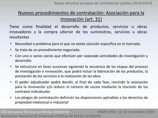 Nueva directiva europea de contratación pública 2014/24/UE 
Nuevos procedimientos de contratación: Asociación para la 
innovación (art. 31) 
Tiene como finalidad el desarrollo de productos, servicios u obras 
innovadores y la compra ulterior de los suministros, servicios u obras 
resultantes 
• Necesidad o problema para el que no existe solución específica en el mercado. 
• Se trata de un procedimiento negociado. 
• Con uno o varios socios que efectúen por separado actividades de investigación y 
XXII Jornadas Técnicas de Medio Ambiente 
Asociación Nacional de Empresas Públicas de Medio Ambiente 
PAMPLONA. 12-14 noviembre 2014 
desarrollo. 
• Se estructura en fases sucesivas siguiendo la secuencia de las etapas del proceso 
de investigación e innovación, que podrá incluir la fabricación de los productos, la 
prestación de los servicios o la realización de las obra. 
• El poder adjudicador podrá decidir, al final de cada fase, rescindir la asociación 
para la innovación y/o reducir el número de socios mediante la rescisión de los 
contratos individuales 
• Los pliegos de contratación definirán las disposiciones aplicables a los derechos de 
propiedad intelectual e industrial 
 