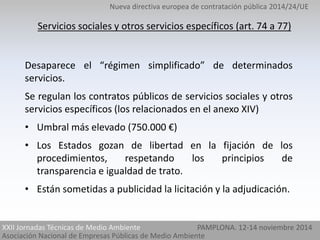 Nueva directiva europea de contratación pública 2014/24/UE 
Servicios sociales y otros servicios específicos (art. 74 a 77) 
Desaparece el “régimen simplificado” de determinados 
servicios. 
Se regulan los contratos públicos de servicios sociales y otros 
servicios específicos (los relacionados en el anexo XIV) 
• Umbral más elevado (750.000 €) 
• Los Estados gozan de libertad en la fijación de los 
procedimientos, respetando los principios de 
transparencia e igualdad de trato. 
• Están sometidas a publicidad la licitación y la adjudicación. 
XXII Jornadas Técnicas de Medio Ambiente 
Asociación Nacional de Empresas Públicas de Medio Ambiente 
PAMPLONA. 12-14 noviembre 2014 
 