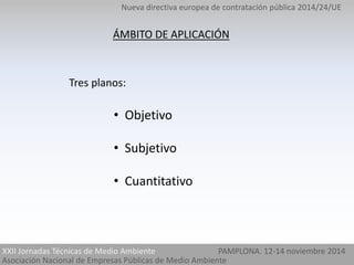 Nueva directiva europea de contratación pública 2014/24/UE 
ÁMBITO DE APLICACIÓN 
Tres planos: 
• Objetivo 
• Subjetivo 
• Cuantitativo 
XXII Jornadas Técnicas de Medio Ambiente PAMPLONA. 12-14 noviembre 2014 
Asociación Nacional de Empresas Públicas de Medio Ambiente 
 