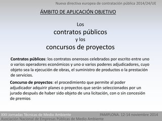 Nueva directiva europea de contratación pública 2014/24/UE 
ÁMBITO DE APLICACIÓN OBJETIVO 
Los 
contratos públicos 
y los 
concursos de proyectos 
Contratos públicos: los contratos onerosos celebrados por escrito entre uno 
o varios operadores económicos y uno o varios poderes adjudicadores, cuyo 
objeto sea la ejecución de obras, el suministro de productos o la prestación 
de servicios. 
Concurso de proyectos: el procedimiento que permite al poder 
adjudicador adquirir planes o proyectos que serán seleccionados por un 
jurado después de haber sido objeto de una licitación, con o sin concesión 
de premios 
XXII Jornadas Técnicas de Medio Ambiente PAMPLONA. 12-14 noviembre 2014 
Asociación Nacional de Empresas Públicas de Medio Ambiente 
 