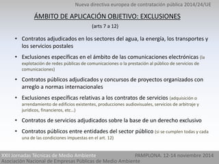 Nueva directiva europea de contratación pública 2014/24/UE 
ÁMBITO DE APLICACIÓN OBJETIVO: EXCLUSIONES 
(arts 7 a 12) 
• Contratos adjudicados en los sectores del agua, la energía, los transportes y 
los servicios postales 
• Exclusiones específicas en el ámbito de las comunicaciones electrónicas (la 
explotación de redes públicas de comunicaciones o la prestación al público de servicios de 
comunicaciones) 
• Contratos públicos adjudicados y concursos de proyectos organizados con 
arreglo a normas internacionales 
• Exclusiones específicas relativas a los contratos de servicios (adquisición o 
arrendamiento de edificios existentes, producciones audiovisuales, servicios de arbitraje y 
jurídicos, financieros, etc…) 
• Contratos de servicios adjudicados sobre la base de un derecho exclusivo 
• Contratos públicos entre entidades del sector público (si se cumplen todas y cada 
una de las condiciones impuestas en el art. 12) 
XXII Jornadas Técnicas de Medio Ambiente PAMPLONA. 12-14 noviembre 2014 
Asociación Nacional de Empresas Públicas de Medio Ambiente 
 