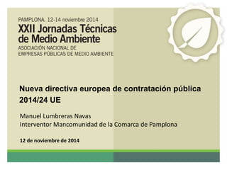 Nueva directiva europea de contratación pública 
2014/24 UE 
Manuel Lumbreras Navas 
Interventor Mancomunidad de la Comarca de Pamplona 
12 de noviembre de 2014 
 